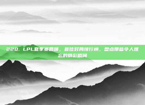 220. LPL夏季赛回顾，最佳对局排行榜，盘点那些令人难忘的精彩瞬间