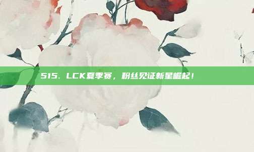 515. LCK夏季赛，粉丝见证新星崛起！🌟