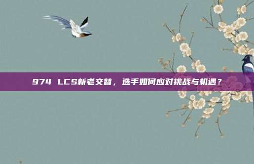 974 LCS新老交替，选手如何应对挑战与机遇？