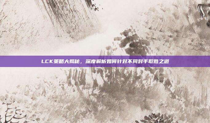 LCK策略大揭秘，深度解析如何针对不同对手取胜之道