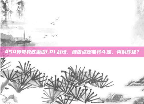 454传奇教练重返LPL战场，能否点燃老将斗志，再创辉煌？