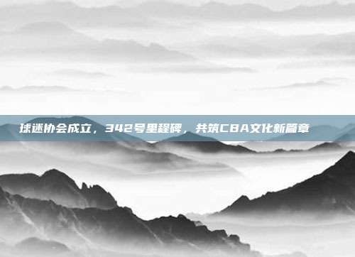 球迷协会成立，342号里程碑，共筑CBA文化新篇章🏛️