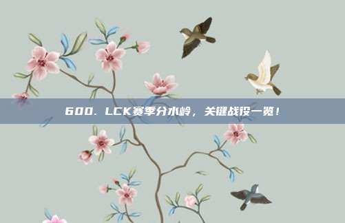 600. LCK赛季分水岭，关键战役一览！