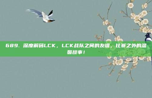 689. 深度解码LCK，LCK战队之间的友谊，比赛之外的温馨故事！