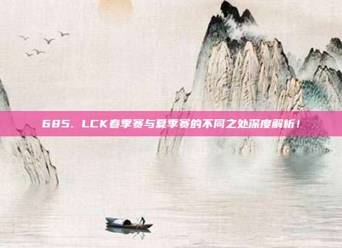 685. LCK春季赛与夏季赛的不同之处深度解析！