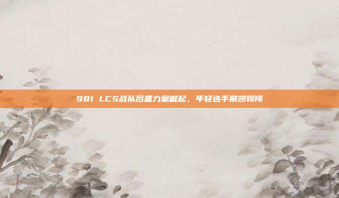 981 LCS战队后备力量崛起，年轻选手展翅翱翔