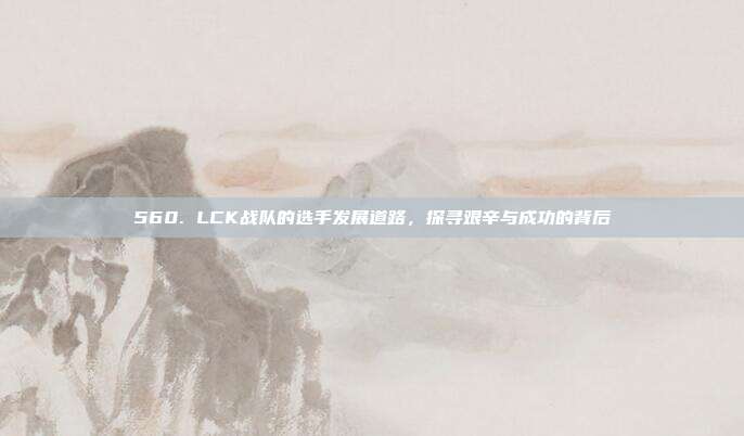 560. LCK战队的选手发展道路，探寻艰辛与成功的背后