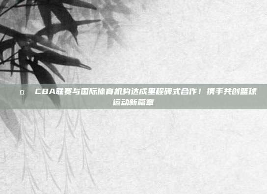 🤝 CBA联赛与国际体育机构达成里程碑式合作！携手共创篮球运动新篇章