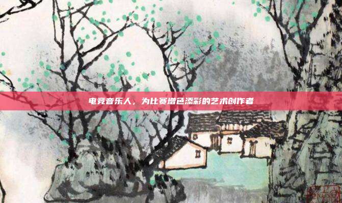 电竞音乐人，为比赛增色添彩的艺术创作者