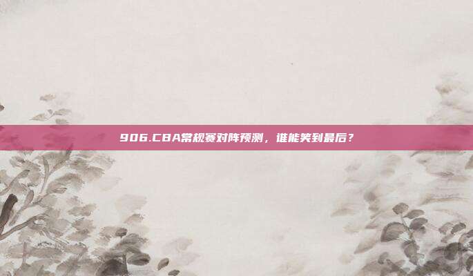 906.CBA常规赛对阵预测，谁能笑到最后？