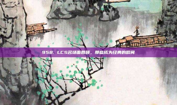 958. LCS名场面回顾，那些成为经典的瞬间