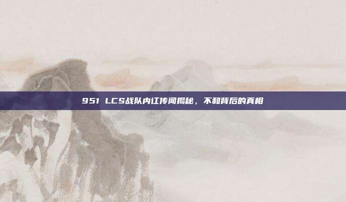 951 LCS战队内讧传闻揭秘，不和背后的真相