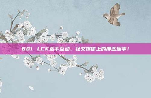 681. LCK选手互动，社交媒体上的那些趣事！