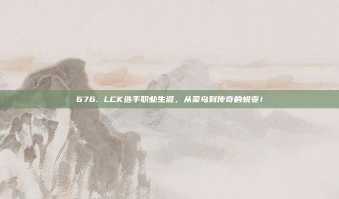 676. LCK选手职业生涯，从菜鸟到传奇的蜕变！