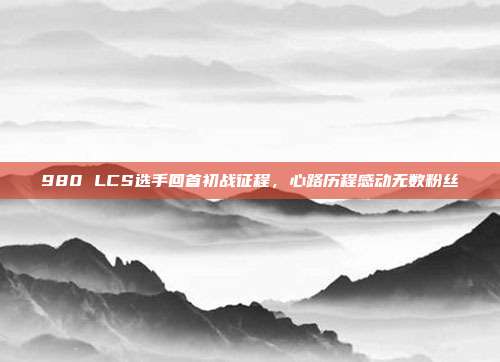 980 LCS选手回首初战征程，心路历程感动无数粉丝