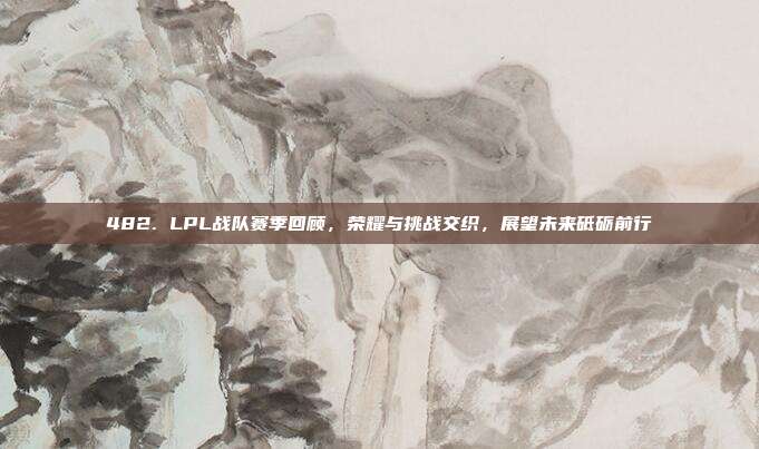 482. LPL战队赛季回顾，荣耀与挑战交织，展望未来砥砺前行