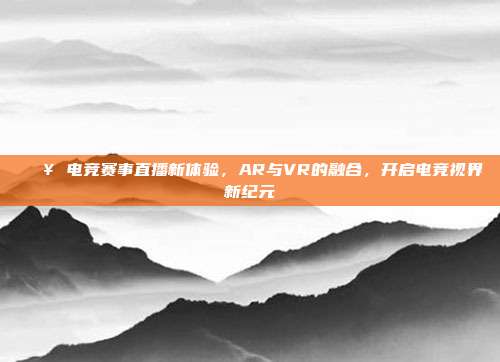 🎥 电竞赛事直播新体验，AR与VR的融合，开启电竞视界新纪元