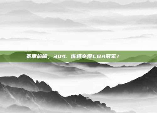 赛季前瞻，304. 谁将夺得CBA冠军？🏆