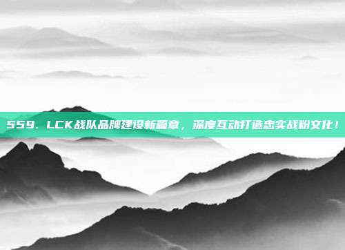 559. LCK战队品牌建设新篇章，深度互动打造忠实战粉文化！