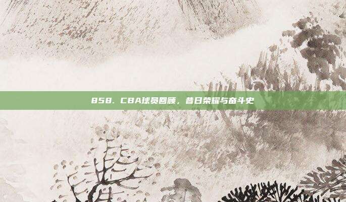 858. CBA球员回顾，昔日荣耀与奋斗史