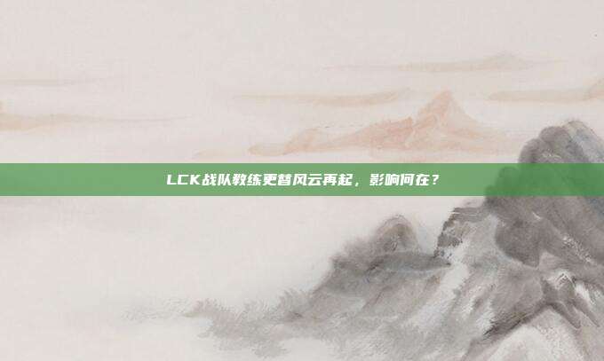 LCK战队教练更替风云再起，影响何在？