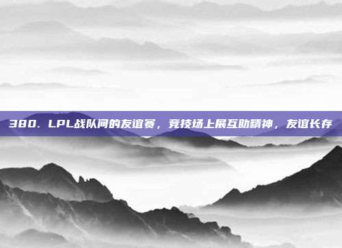 380. LPL战队间的友谊赛，竞技场上展互助精神，友谊长存