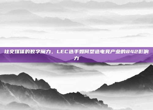 社交媒体的数字魔力，LEC选手如何塑造电竞产业的842影响力