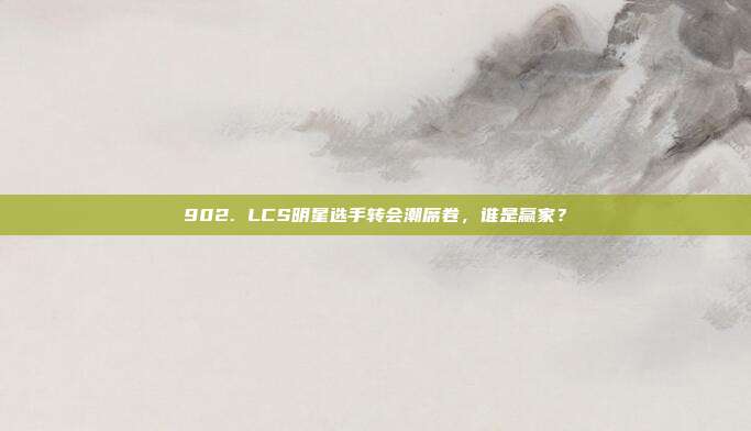 902. LCS明星选手转会潮席卷，谁是赢家？