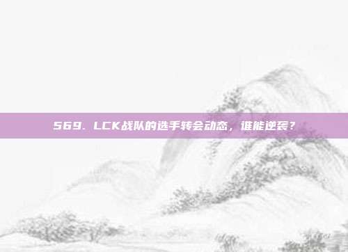 569. LCK战队的选手转会动态，谁能逆袭？