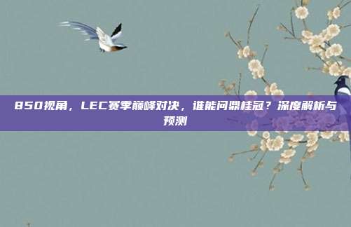 850视角，LEC赛季巅峰对决，谁能问鼎桂冠？深度解析与预测