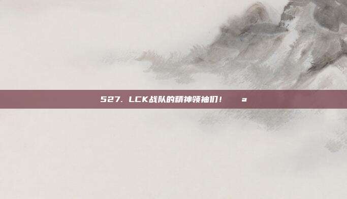 527. LCK战队的精神领袖们！💪