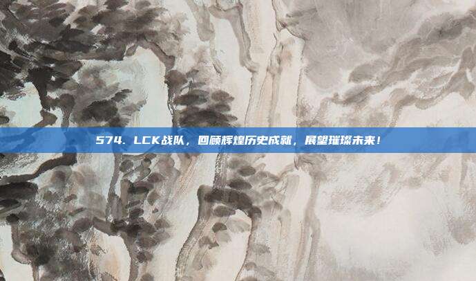 574. LCK战队，回顾辉煌历史成就，展望璀璨未来！