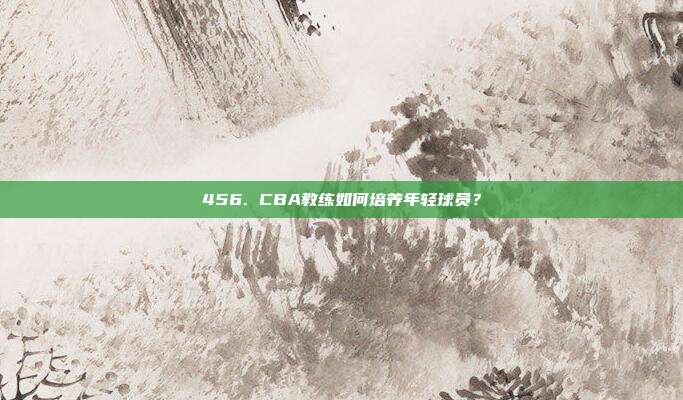 456. CBA教练如何培养年轻球员？