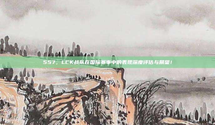 557，LCK战队在国际赛事中的表现深度评估与展望！