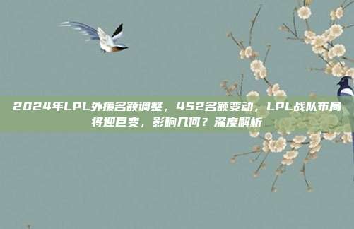 2024年LPL外援名额调整，452名额变动，LPL战队布局将迎巨变，影响几何？深度解析