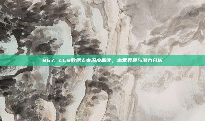 967. LCS数据专家深度解读，本季表现与潜力分析