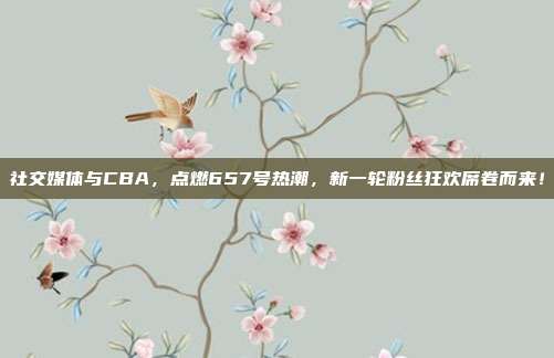 社交媒体与CBA，点燃657号热潮，新一轮粉丝狂欢席卷而来！