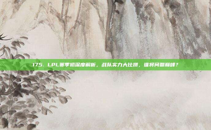 175. LPL赛季初深度解析，战队实力大比拼，谁将问鼎巅峰？