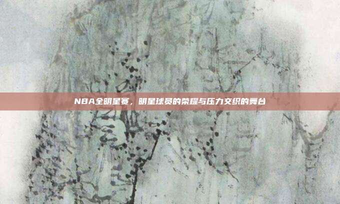 NBA全明星赛，明星球员的荣耀与压力交织的舞台