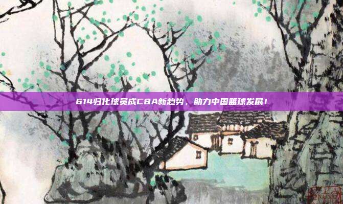 614归化球员成CBA新趋势，助力中国篮球发展！