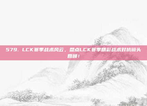 579. LCK赛季战术风云，盘点LCK赛季精彩战术对抗镜头回顾！