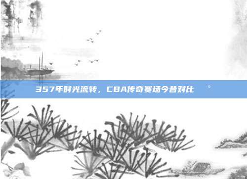 357年时光流转，CBA传奇赛场今昔对比🕰️