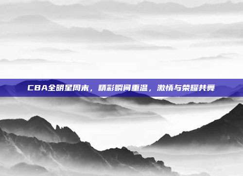 CBA全明星周末，精彩瞬间重温，激情与荣耀共舞