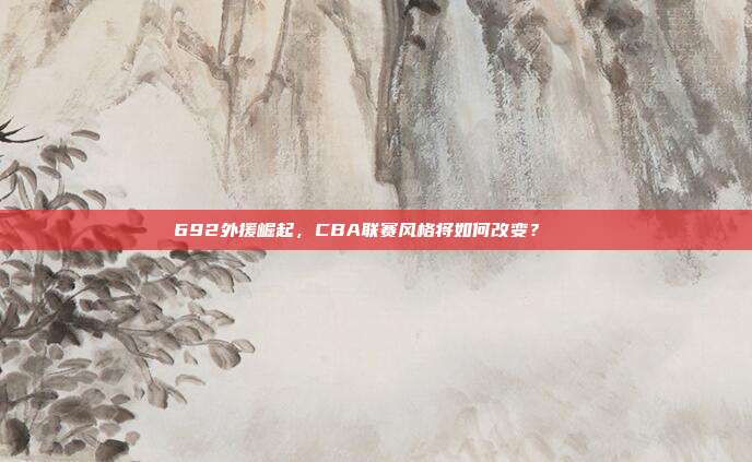 692外援崛起，CBA联赛风格将如何改变？📈