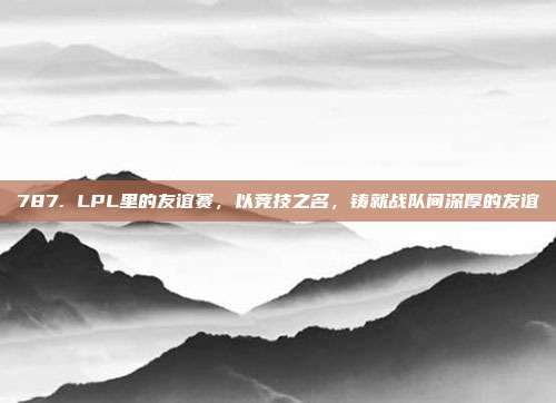 787. LPL里的友谊赛，以竞技之名，铸就战队间深厚的友谊