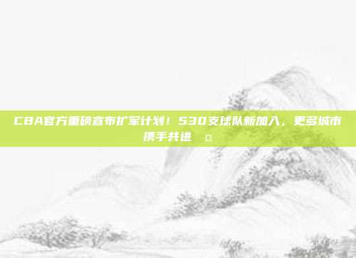 CBA官方重磅宣布扩军计划！530支球队新加入，更多城市携手共进🤝