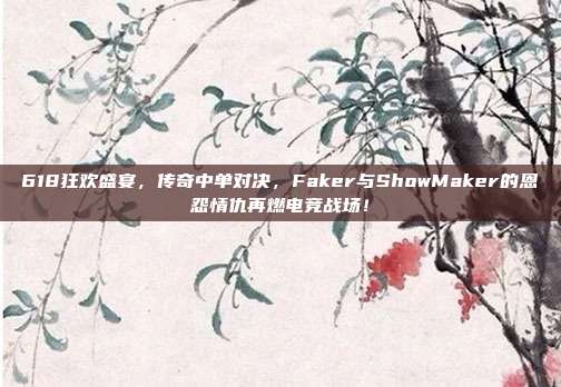 618狂欢盛宴，传奇中单对决，Faker与ShowMaker的恩怨情仇再燃电竞战场！