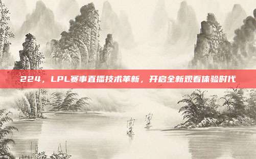 224，LPL赛事直播技术革新，开启全新观看体验时代