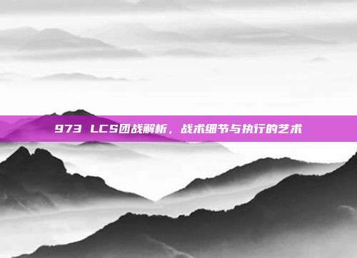 973 LCS团战解析，战术细节与执行的艺术