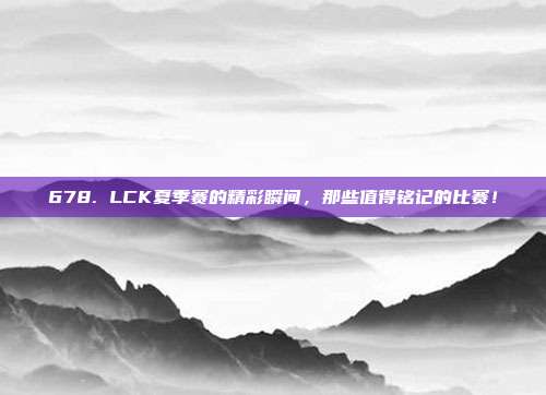 678. LCK夏季赛的精彩瞬间，那些值得铭记的比赛！